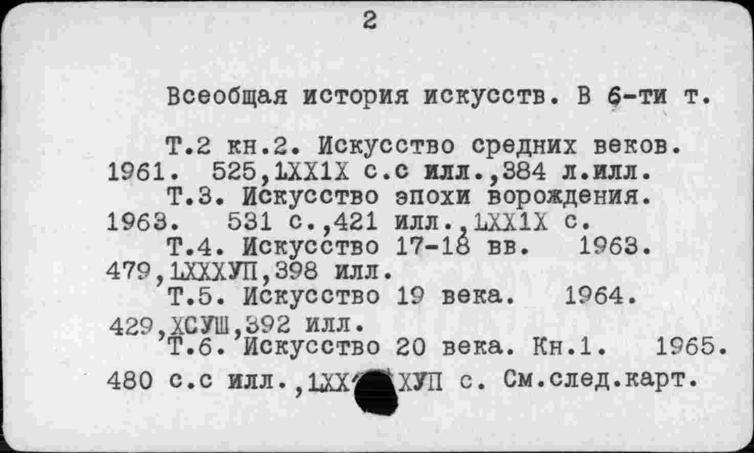 ﻿2
Всеобщая история искусств. В 6-ти т.
Т.2 кн.2. Искусство средних веков. 1961. 525,1ХХ1Х с.с илл.,384 л.илл.
Т.З. Искусство эпохи порождения.
1963.	531 с.,421 ИЛЛ..1ХХ1Х с.
Т.4. Искусство 17-18 вв. 1963. 479,ЪХХХУП,398 ИЛЛ.
Т.5. Искусство 19 века. 1964.
429.ХСУШ,392 ИЛЛ.
Т.6. Искусство 20 века. Кн.1.	1965
480 с.с илл.,ІХХ'ЖХУП с. См.след.карт.